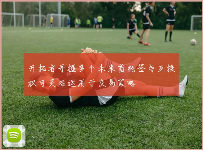 开拓者手握多个未来首轮签与互换权可灵活运用于交易策略