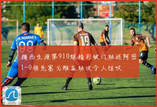 梅西生涯第910球精彩破门助迈阿密1-0领先塞戈维亚助攻令人惊叹