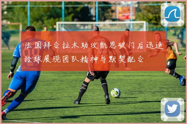 法国拜合拉木助攻凯恩破门后迅速捡球展现团队精神与默契配合