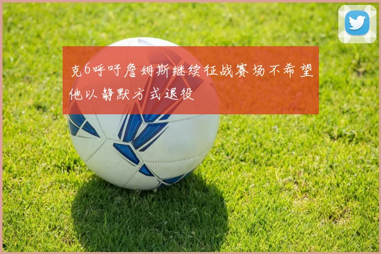 克6呼吁詹姆斯继续征战赛场不希望他以静默方式退役