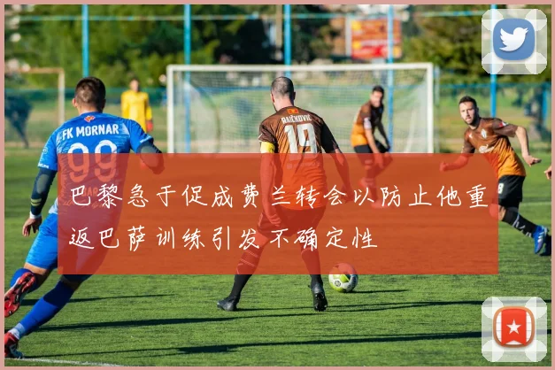 巴黎急于促成费兰转会以防止他重返巴萨训练引发不确定性