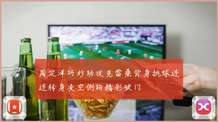 周定洋巧妙助攻克雷桑背身挑球连连转身凌空侧钩精彩破门