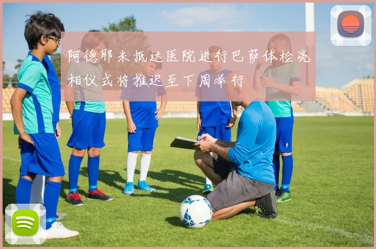阿德耶米抵达医院进行巴萨体检亮相仪式将推迟至下周举行