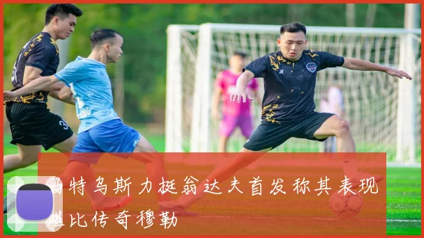 马特乌斯力挺翁达夫首发称其表现堪比传奇穆勒