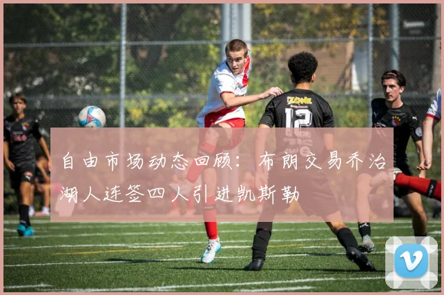 自由市场动态回顾：布朗交易乔治湖人连签四人引进凯斯勒