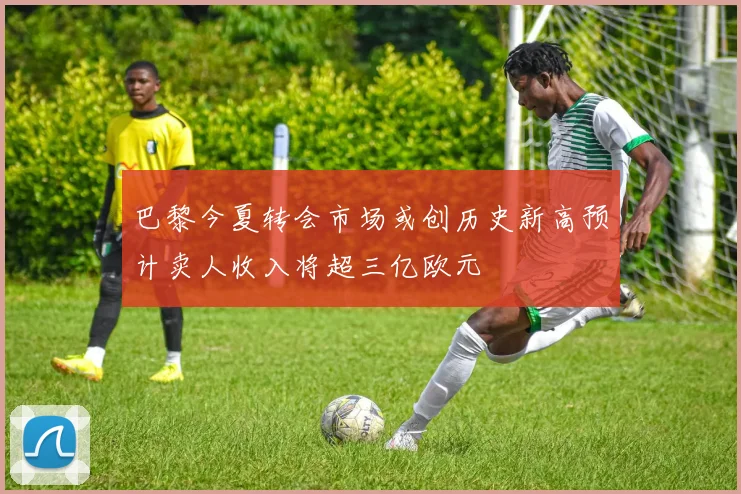 巴黎今夏转会市场或创历史新高预计卖人收入将超三亿欧元