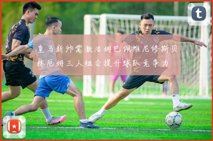 皇马新帅需激活姆巴佩维尼修斯贝林厄姆三人组合提升球队竞争力