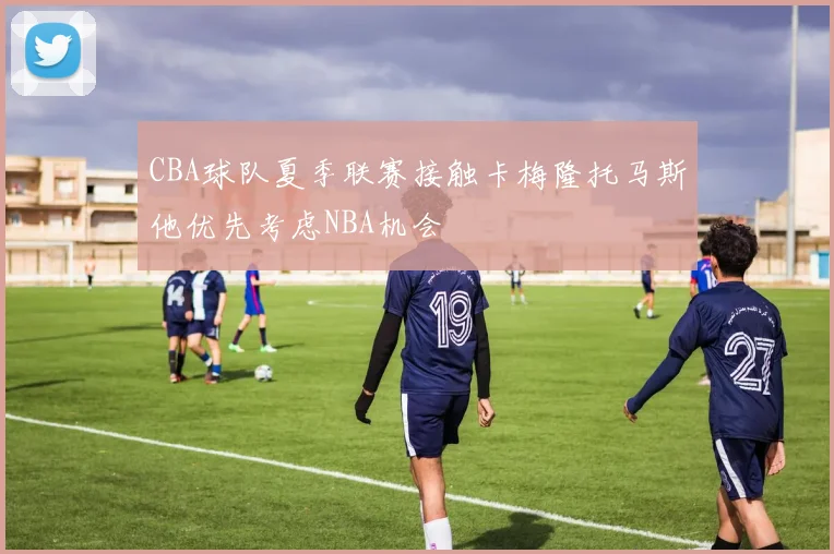 CBA球队夏季联赛接触卡梅隆托马斯他优先考虑NBA机会