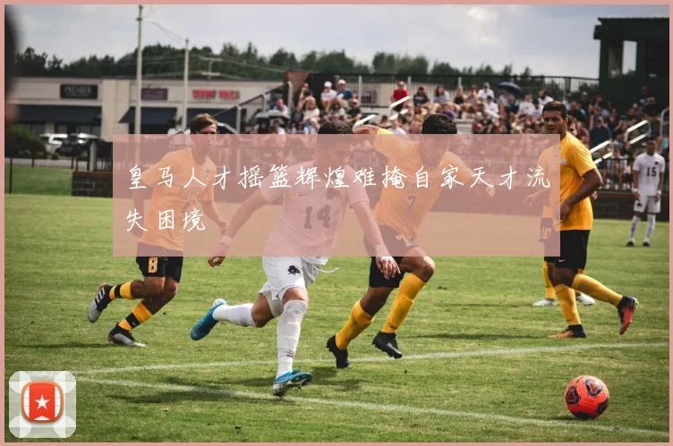 皇马人才摇篮辉煌难掩自家天才流失困境