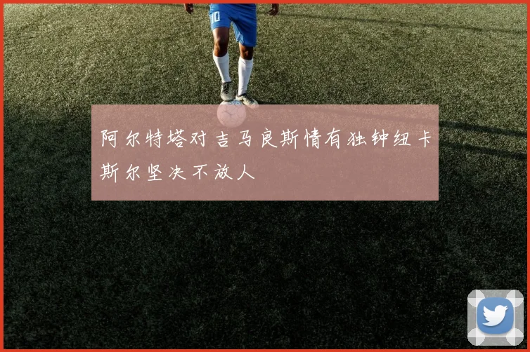 阿尔特塔对吉马良斯情有独钟纽卡斯尔坚决不放人