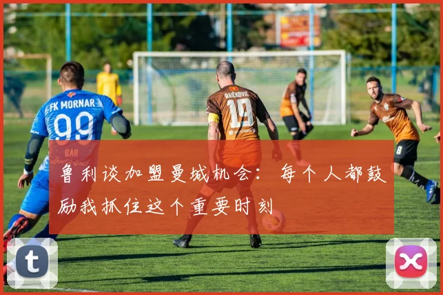 鲁利谈加盟曼城机会：每个人都鼓励我抓住这个重要时刻