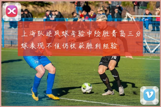 上海队逆风球考验中险胜青岛三分球表现不佳仍收获胜利经验