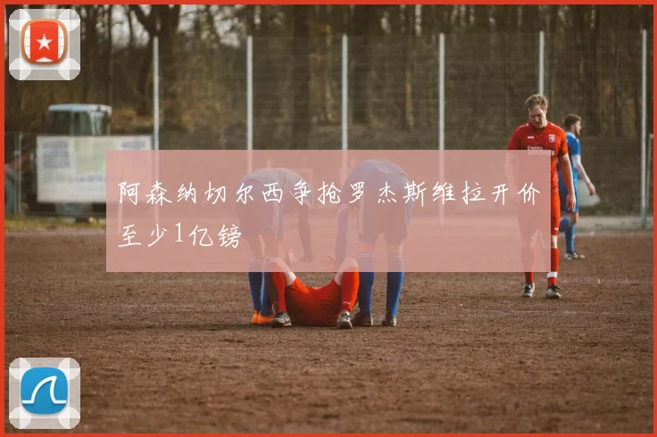 阿森纳切尔西争抢罗杰斯维拉开价至少1亿镑