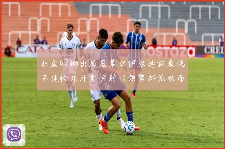 狂轰62脚出局居莱尔伊尔迪兹表现不佳恰尔汗奥卢射门频繁却无功而返