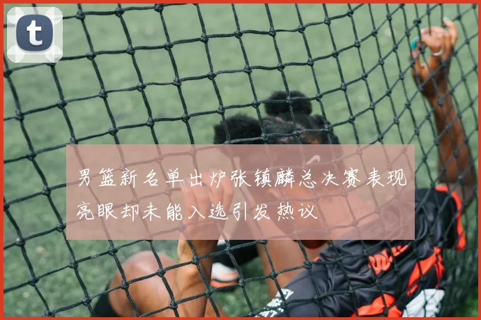男篮新名单出炉张镇麟总决赛表现亮眼却未能入选引发热议