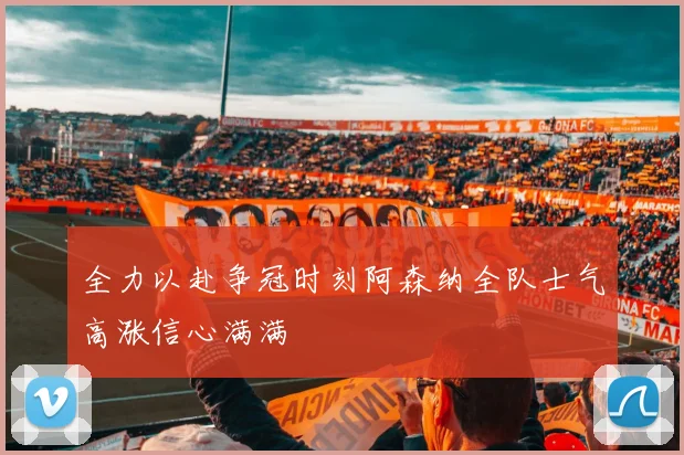 全力以赴争冠时刻阿森纳全队士气高涨信心满满