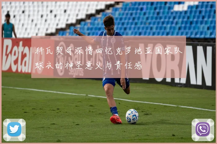科瓦契奇深情回忆克罗地亚国家队球衣的神圣意义与责任感